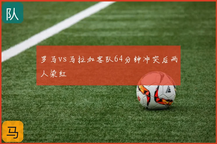 罗马vs马拉加客队64分钟冲突后两人染红